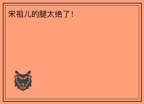 宋祖儿的腿太绝了！